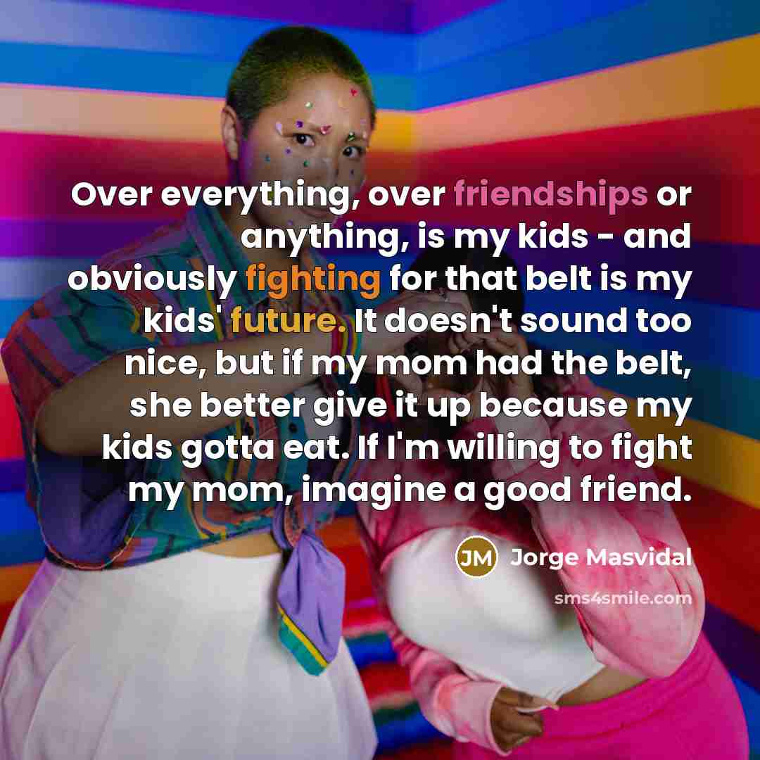 “Over everything, over friendships or anything, is my kids - and obviously fighting for that belt is my kids' future. It doesn't sound too nice, but if my mom had the belt, she better give it up because my kids gotta eat. If I'm willing to fight my mom, imagine a good friend.” quote by Jorge Masvidal