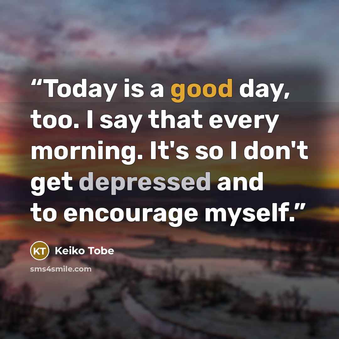 “Today is a good day, too. I say that every morning. It's so I don't get depressed and to encourage myself.” quote by Keiko Tobe