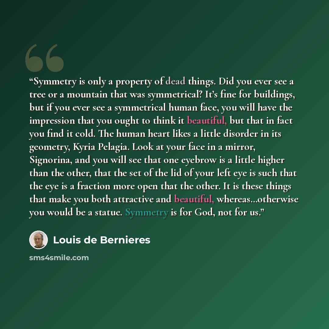 “Symmetry is only a property of dead things. Did you ever see a tree or a mountain that was symmetrical? It’s fine for buildings, but if you ever see a symmetrical human face, you will have the impression that you ought to think it beautiful, but that in fact you find it cold. The human heart likes…” quote by Louis de Bernières
