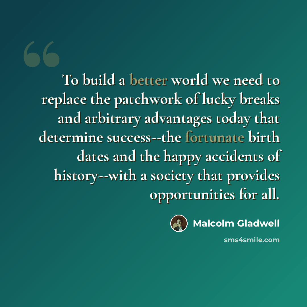 “To build a better world we need to replace the patchwork of lucky breaks and arbitrary advantages today that determine success--the fortunate birth dates and the happy accidents of history--with a society that provides opportunities for all.” quote by Malcolm Gladwell