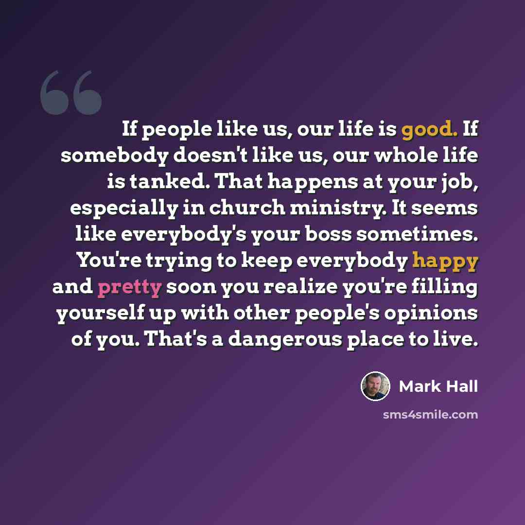 “If people like us, our life is good. If somebody doesn't like us, our whole life is tanked. That happens at your job, especially in church ministry. It seems like everybody's your boss sometimes. You're trying to keep everybody happy and pretty soon you realize you're filling yourself up with…” quote by Mark Hall
