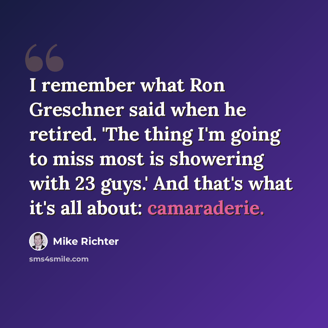 “I remember what Ron Greschner said when he retired. 'The thing I'm going to miss most is showering with 23 guys.' And that's what it's all about: camaraderie.” quote by Mike Richter