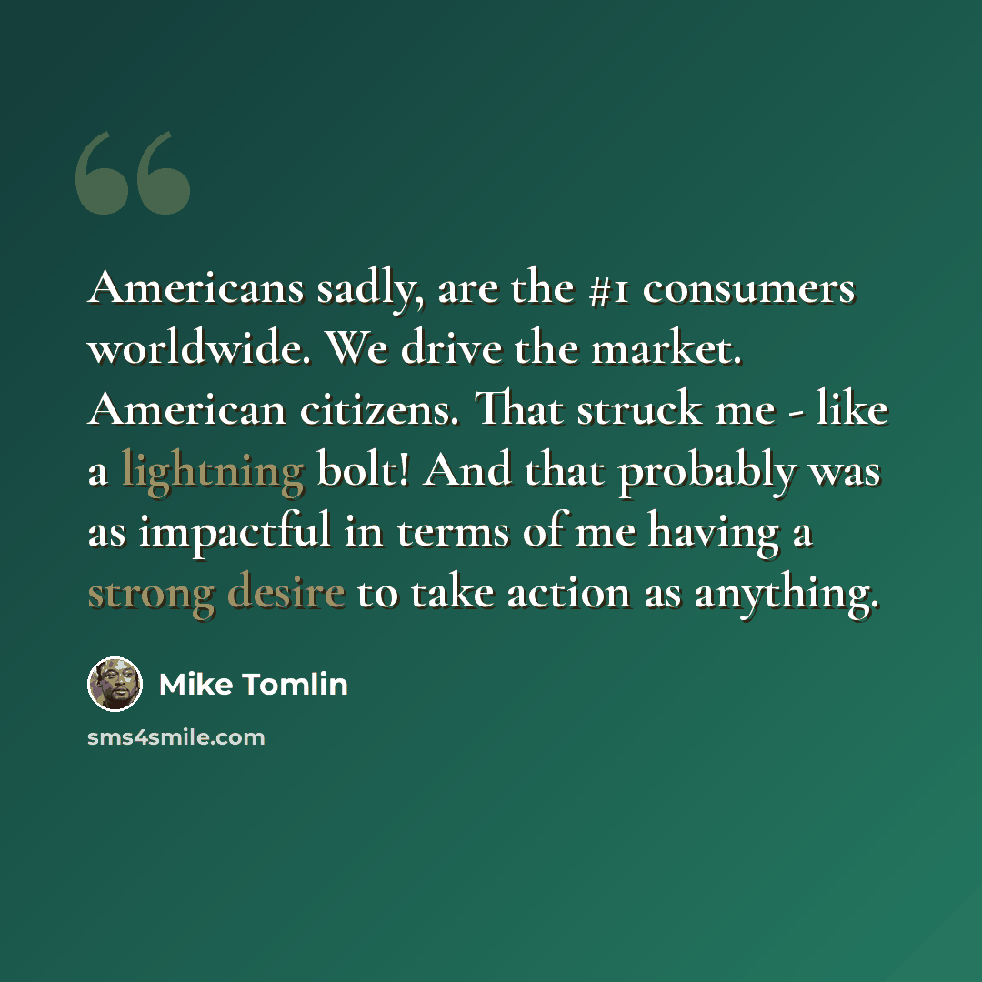“Americans sadly, are the #1 consumers worldwide. We drive the market. American citizens. That struck me - like a lightning bolt! And that probably was as impactful in terms of me having a strong desire to take action as anything.” quote by Mike Tomlin