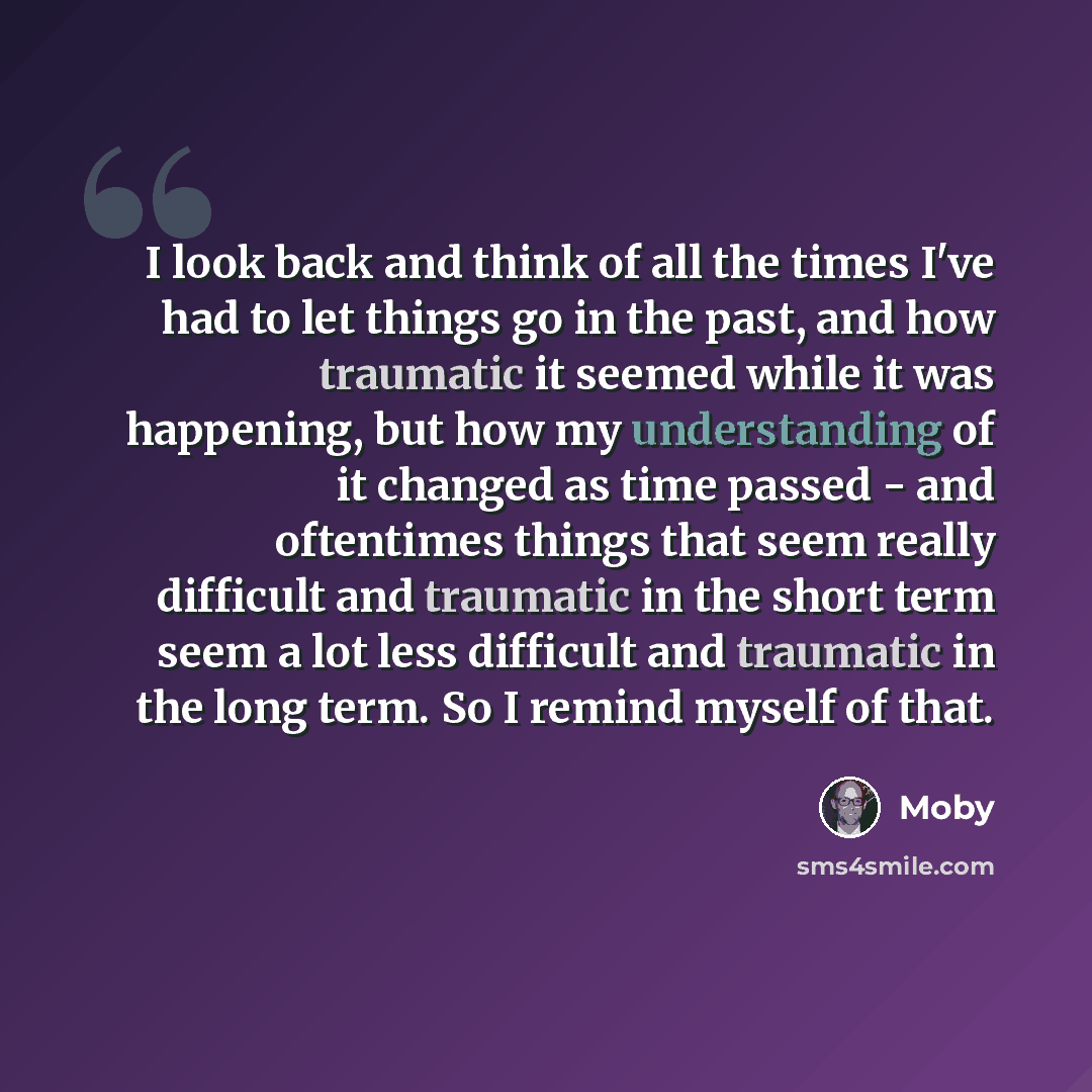 “I look back and think of all the times I've had to let things go in the past, and how traumatic it seemed while it was happening, but how my understanding of it changed as time passed - and oftentimes things that seem really difficult and traumatic in the short term seem a lot less difficult and…” quote by Moby