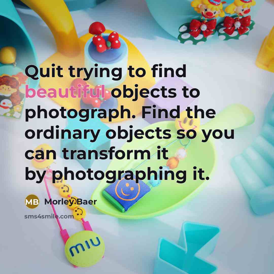 “Quit trying to find beautiful objects to photograph. Find the ordinary objects so you can transform it by photographing it.” quote by Morley Baer