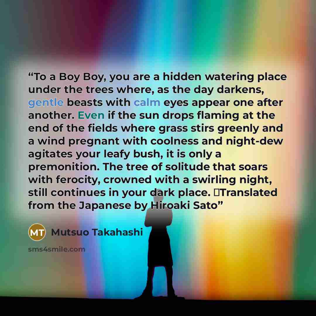 “To a Boy Boy, you are a hidden watering place under the trees where, as the day darkens, gentle beasts with calm eyes appear one after another. Even if the sun drops flaming at the end of the fields where grass stirs greenly and a wind pregnant with coolness and night-dew agitates your leafy bush…” quote by Mutsuo Takahashi