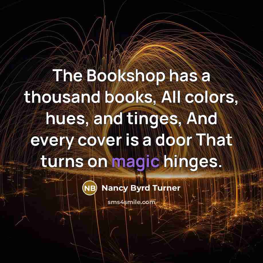 “The Bookshop has a thousand books, All colors, hues, and tinges, And every cover is a door That turns on magic hinges.” quote by Nancy Byrd Turner