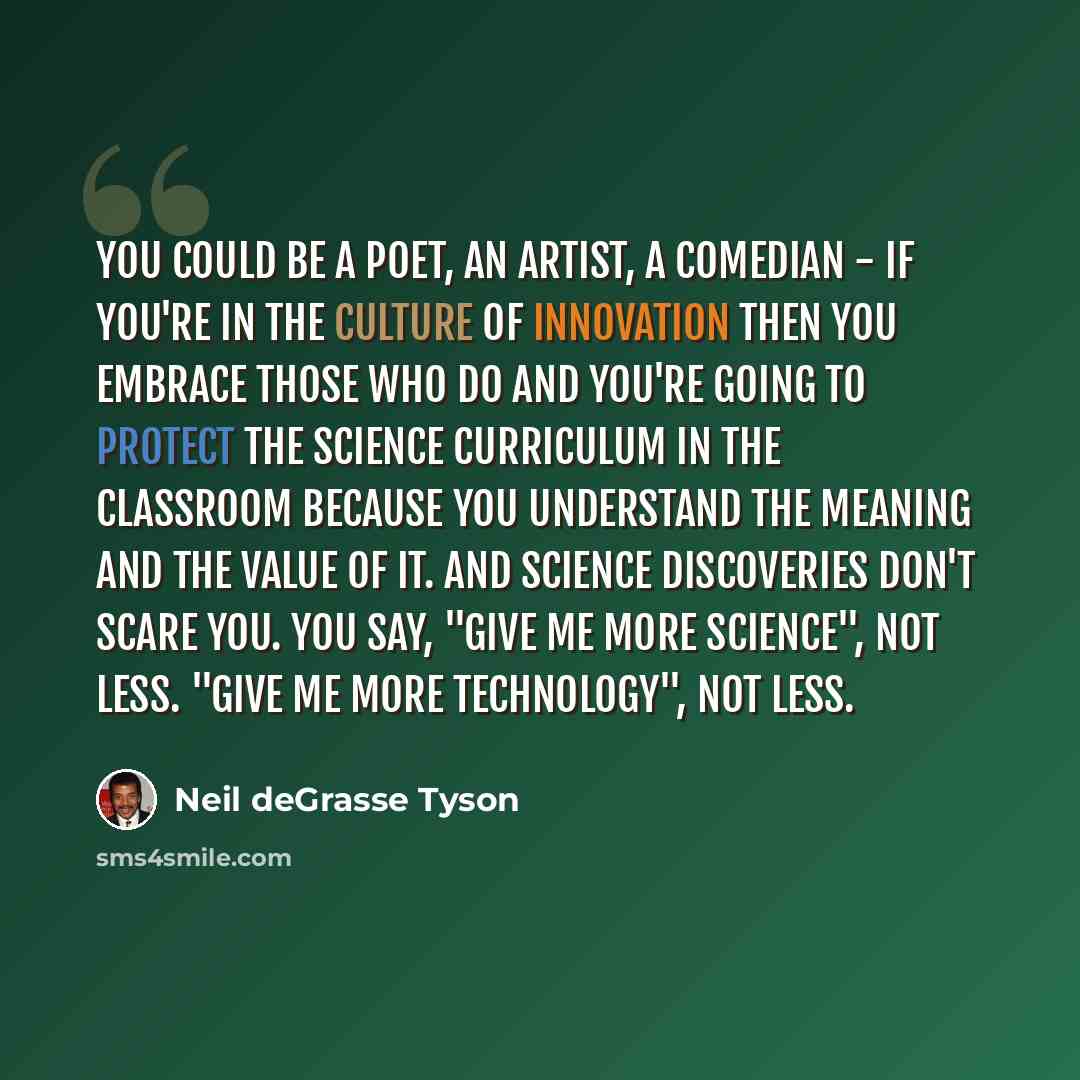 “You could be a poet, an artist, a comedian - if you're in the culture of innovation then you embrace those who do and you're going to protect the science curriculum in the classroom because you understand the meaning and the value of it. And science discoveries don't scare you. You say, "Give me…” quote by Neil deGrasse Tyson