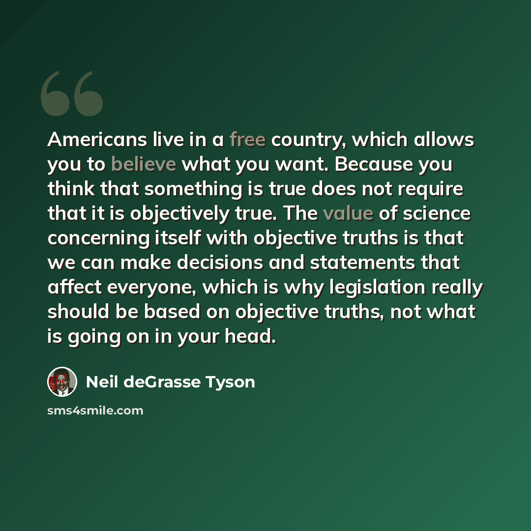 “Americans live in a free country, which allows you to believe what you want. Because you think that something is true does not require that it is objectively true. The value of science concerning itself with objective truths is that we can make decisions and statements that affect everyone, which…” quote by Neil deGrasse Tyson