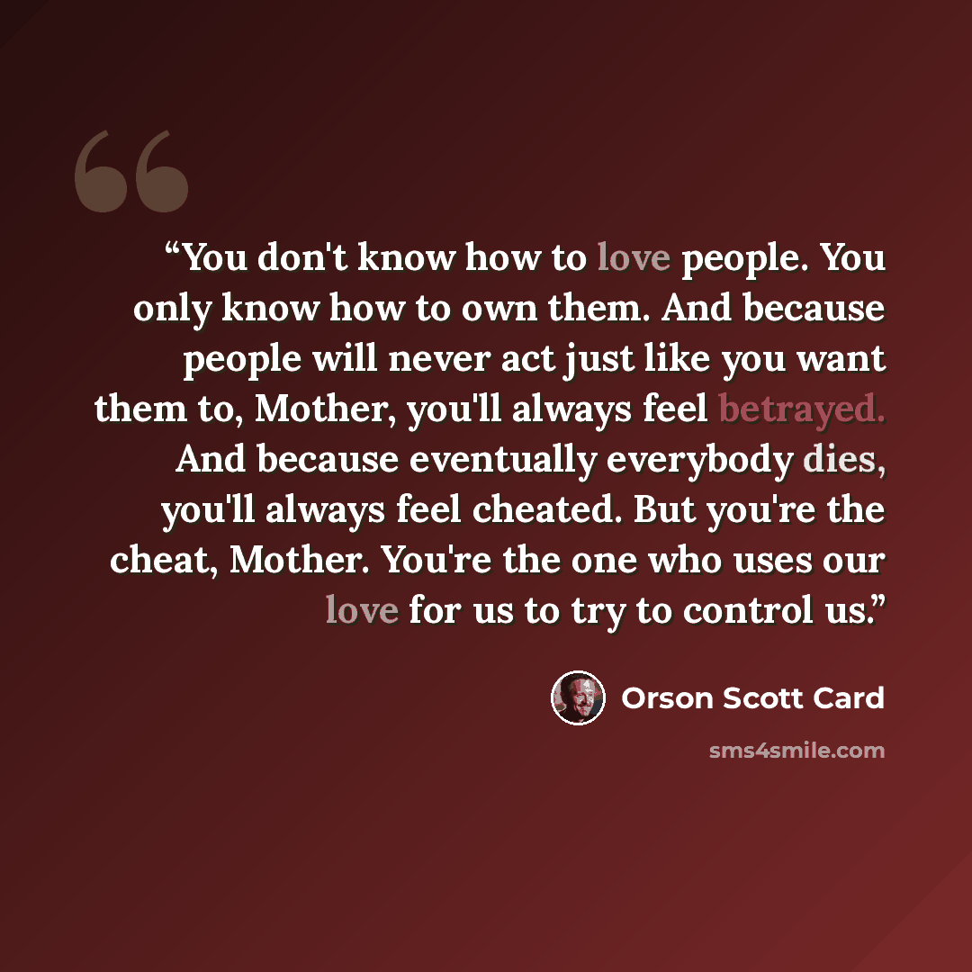 “You don't know how to love people. You only know how to own them. And because people will never act just like you want them to, Mother, you'll always feel betrayed. And because eventually everybody dies, you'll always feel cheated. But you're the cheat, Mother. You're the one who uses our love for…” quote by Orson Scott Card