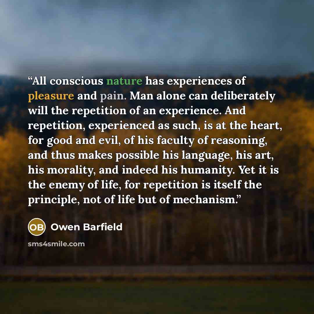 “All conscious nature has experiences of pleasure and pain. Man alone can deliberately will the repetition of an experience. And repetition, experienced as such, is at the heart, for good and evil, of his faculty of reasoning, and thus makes possible his language, his art, his morality, and indeed…” quote by Owen Barfield