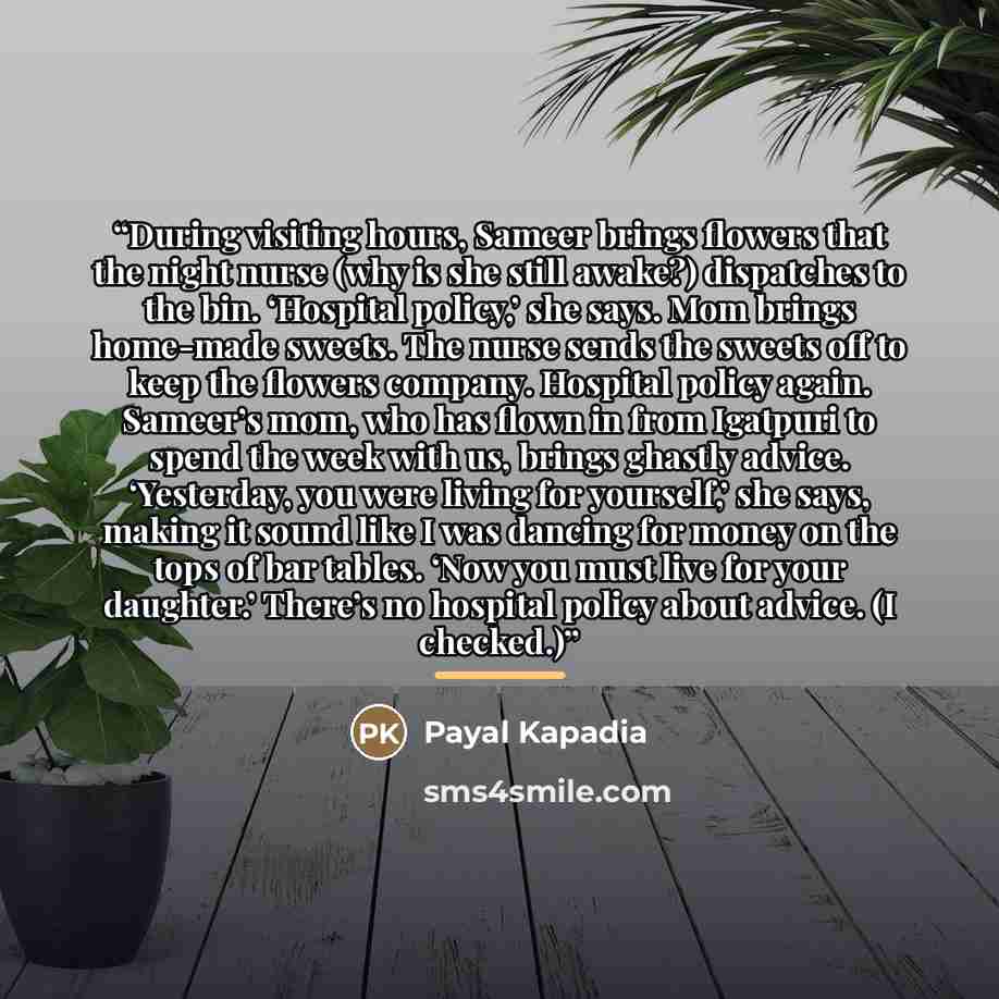 “During visiting hours, Sameer brings flowers that the night nurse (why is she still awake?) dispatches to the bin. ‘Hospital policy,’ she says. Mom brings home-made sweets. The nurse sends the sweets off to keep the flowers company. Hospital policy again. Sameer’s mom, who has flown in from…” quote by Payal Kapadia