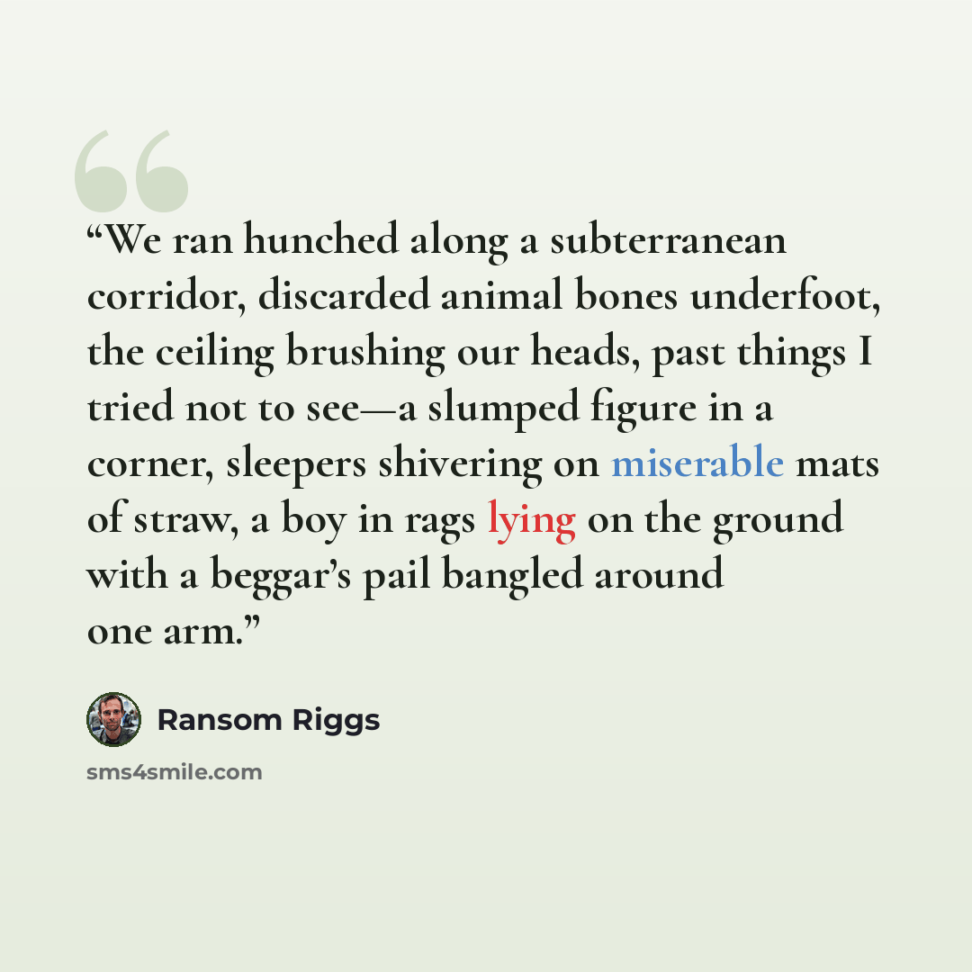 “We ran hunched along a subterranean corridor, discarded animal bones underfoot, the ceiling brushing our heads, past things I tried not to see—a slumped figure in a corner, sleepers shivering on miserable mats of straw, a boy in rags lying on the ground with a beggar’s pail bangled around one arm.” quote by Ransom Riggs