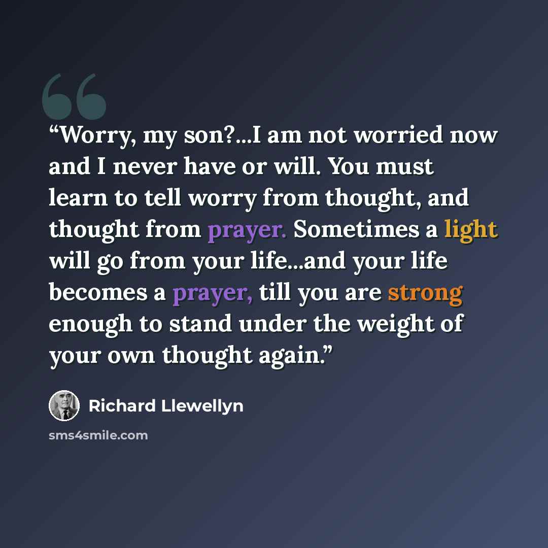 “Worry, my son?...I am not worried now and I never have or will. You must learn to tell worry from thought, and thought from prayer. Sometimes a light will go from your life...and your life becomes a prayer, till you are strong enough to stand under the weight of your own thought again.” quote by Richard Llewellyn