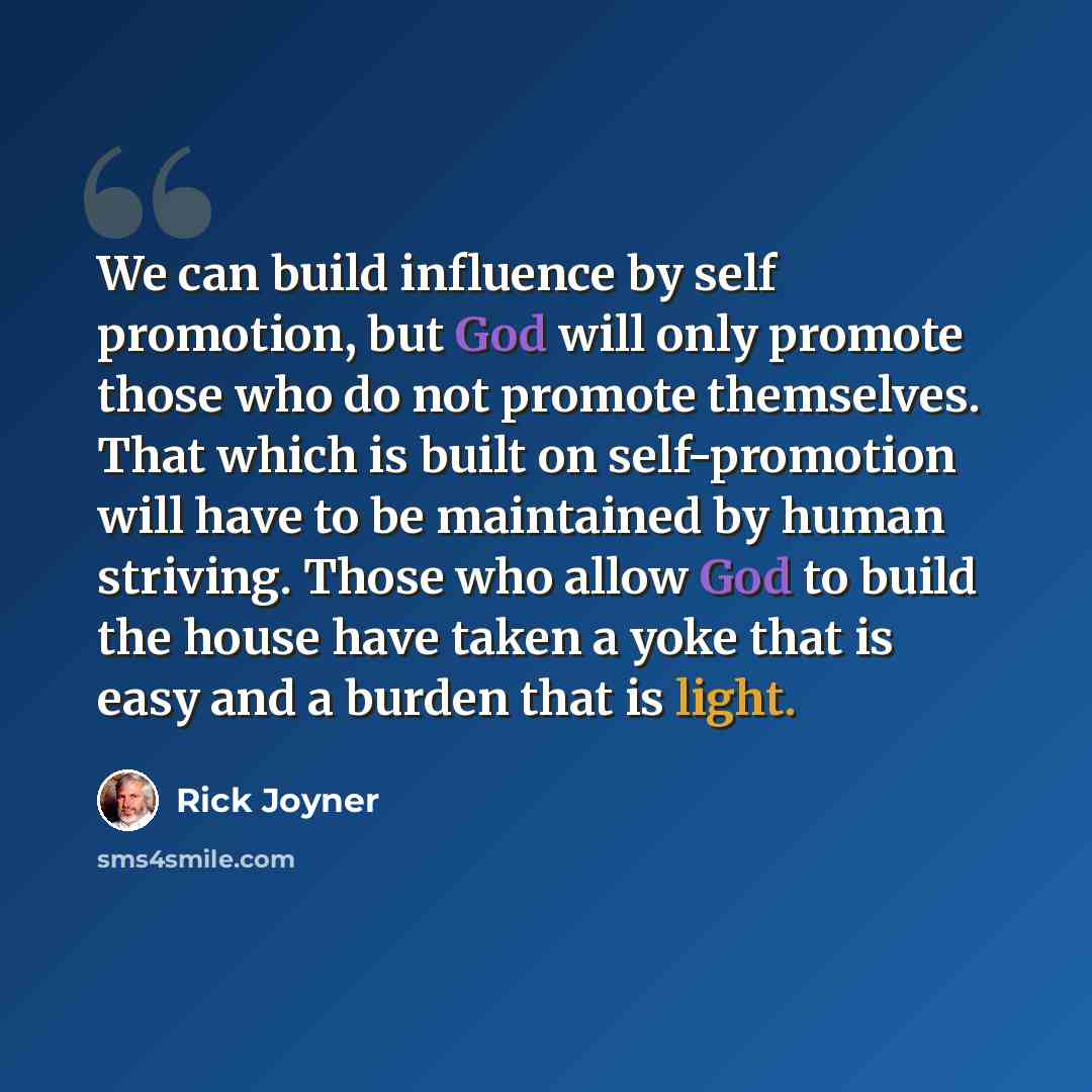 “We can build influence by self promotion, but God will only promote those who do not promote themselves. That which is built on self-promotion will have to be maintained by human striving. Those who allow God to build the house have taken a yoke that is easy and a burden that is light.” quote by Rick Joyner
