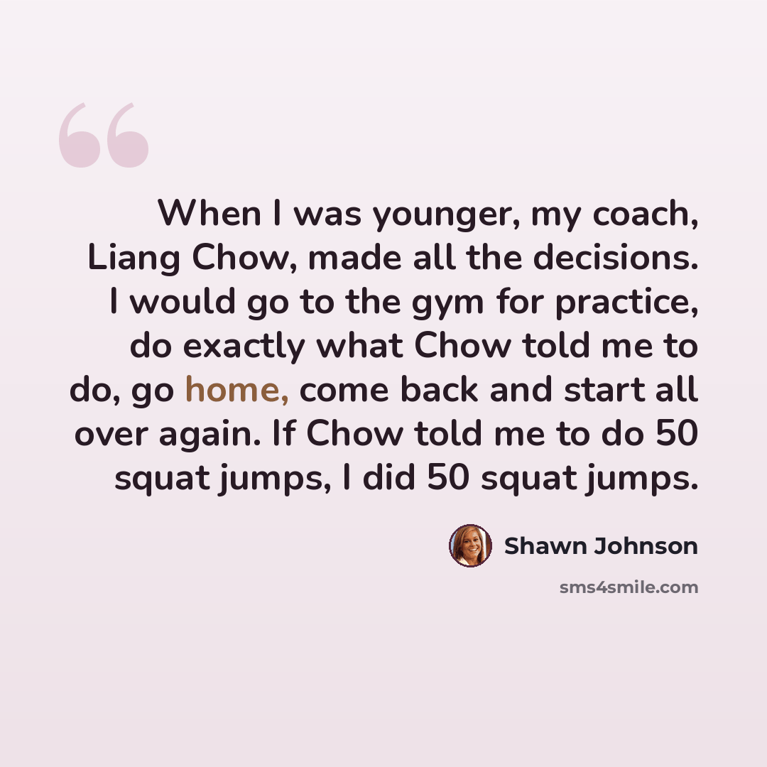 “When I was younger, my coach, Liang Chow, made all the decisions. I would go to the gym for practice, do exactly what Chow told me to do, go home, come back and start all over again. If Chow told me to do 50 squat jumps, I did 50 squat jumps.” quote by Shawn Johnson