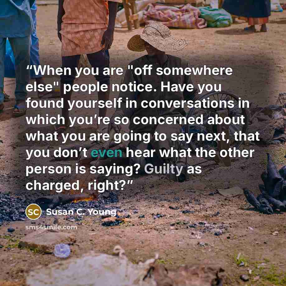 “When you are "off somewhere else" people notice. Have you found yourself in conversations in which you’re so concerned about what you are going to say next, that you don’t even hear what the other person is saying? Guilty as charged, right?” quote by Susan C. Young