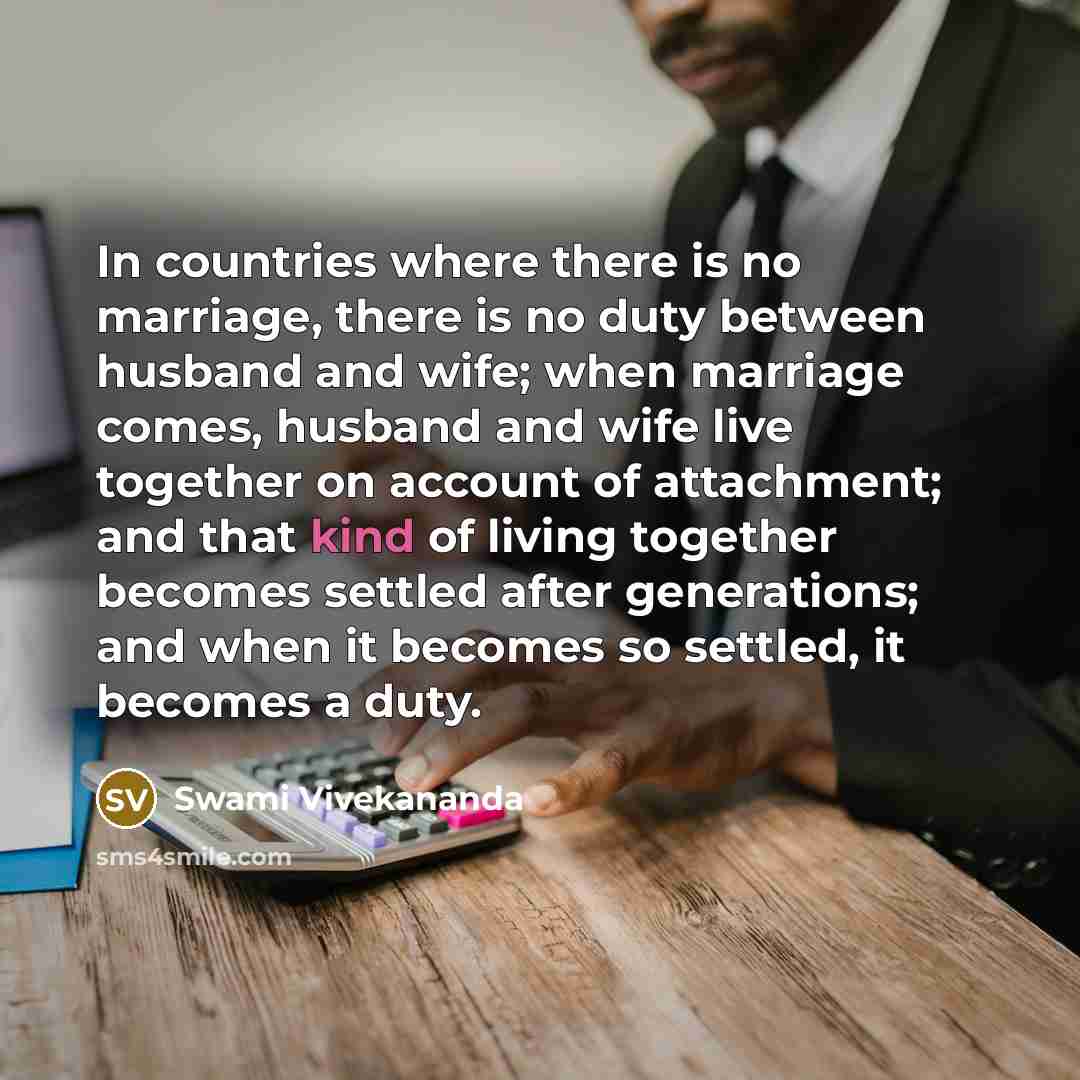 “In countries where there is no marriage, there is no duty between husband and wife; when marriage comes, husband and wife live together on account of attachment; and that kind of living together becomes settled after generations; and when it becomes so settled, it becomes a duty.” quote by Swami Vivekananda