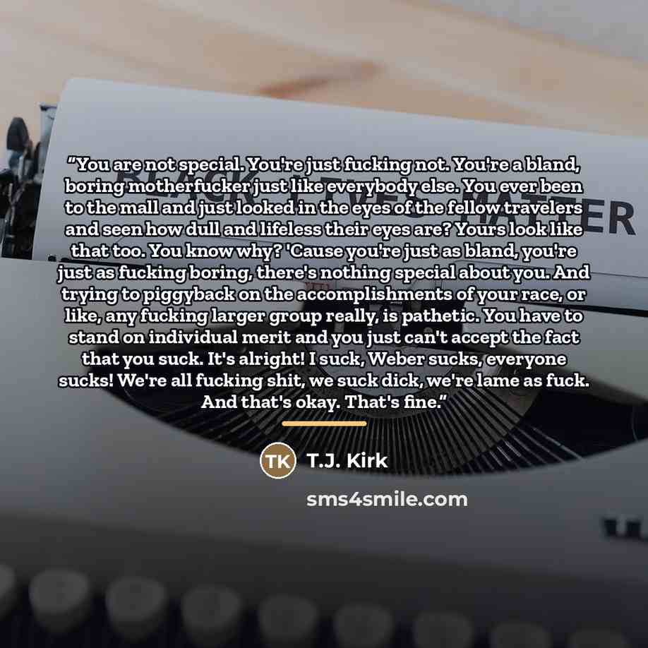 “You are not special. You're just fucking not. You're a bland, boring motherfucker just like everybody else. You ever been to the mall and just looked in the eyes of the fellow travelers and seen how dull and lifeless their eyes are? Yours look like that too. You know why? 'Cause you're just as…” quote by T.J. Kirk