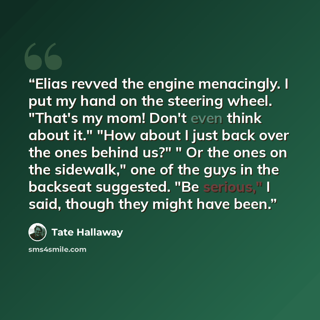 “Elias revved the engine menacingly. I put my hand on the steering wheel. "That's my mom! Don't even think about it." "How about I just back over the ones behind us?" " Or the ones on the sidewalk," one of the guys in the backseat suggested. "Be serious," I said, though they might have been.” quote by Tate Hallaway