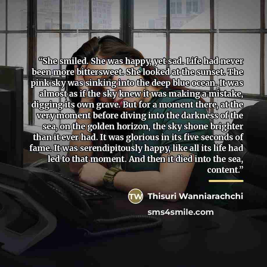“She smiled. She was happy, yet sad. Life had never been more bittersweet. She looked at the sunset. The pink sky was sinking into the deep blue ocean. It was almost as if the sky knew it was making a mistake, digging its own grave. But for a moment there, at the very moment before diving into the…” quote by Thisuri Wanniarachchi