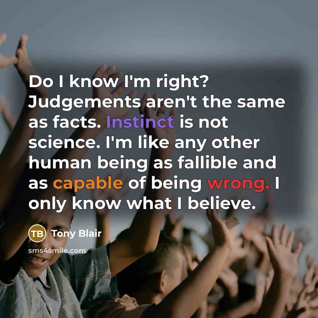 “Do I know I'm right? Judgements aren't the same as facts. Instinct is not science. I'm like any other human being as fallible and as capable of being wrong. I only know what I believe.” quote by Tony Blair