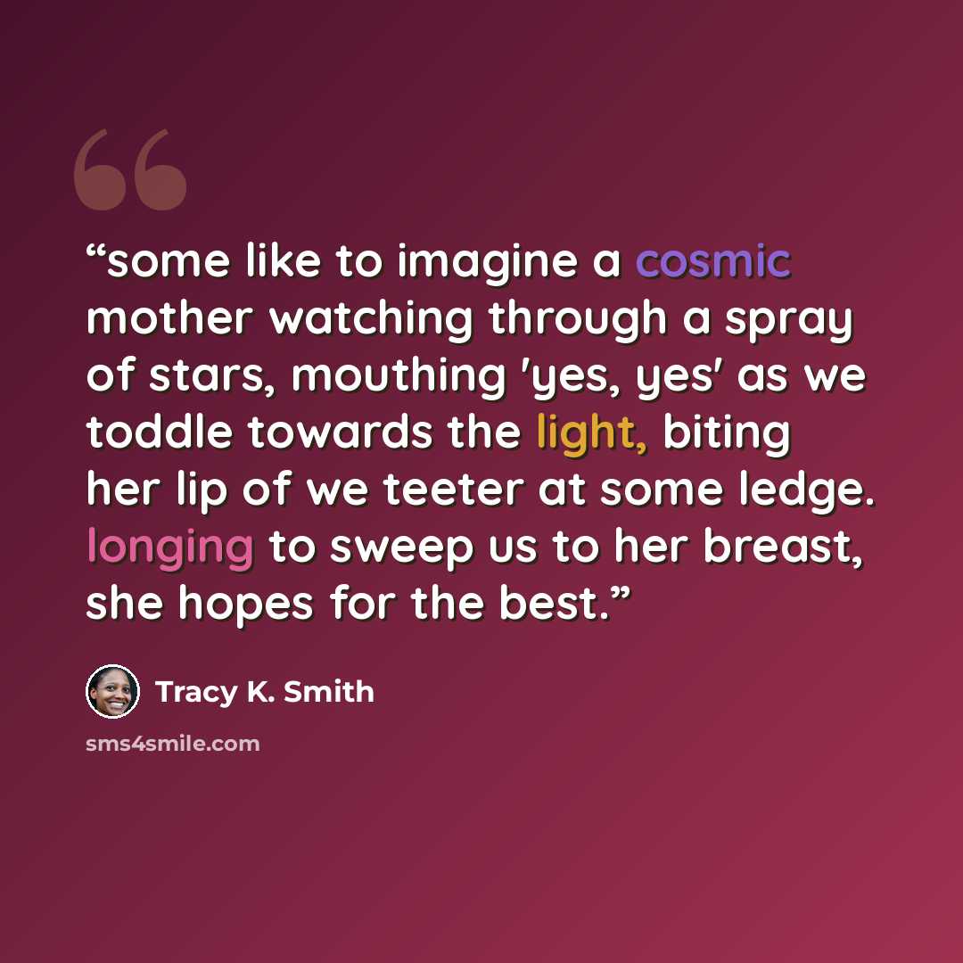 “some like to imagine a cosmic mother watching through a spray of stars, mouthing 'yes, yes' as we toddle towards the light, biting her lip of we teeter at some ledge. longing to sweep us to her breast, she hopes for the best.” quote by Tracy K. Smith