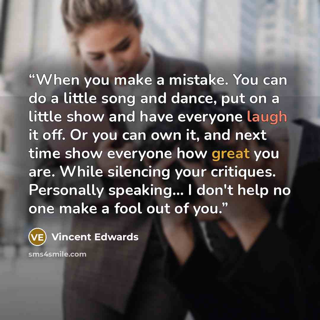 “When you make a mistake. You can do a little song and dance, put on a little show and have everyone laugh it off. Or you can own it, and next time show everyone how great you are. While silencing your critiques. Personally speaking... I don't help no one make a fool out of you.” quote by Vincent Edwards