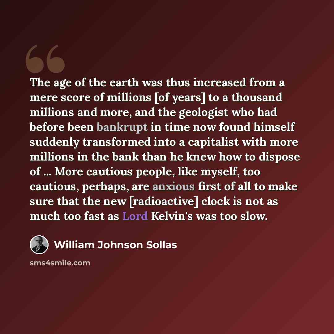 “The age of the earth was thus increased from a mere score of millions [of years] to a thousand millions and more, and the geologist who had before been bankrupt in time now found himself suddenly transformed into a capitalist with more millions in the bank than he knew how to dispose of ... More…” quote by William Johnson Sollas