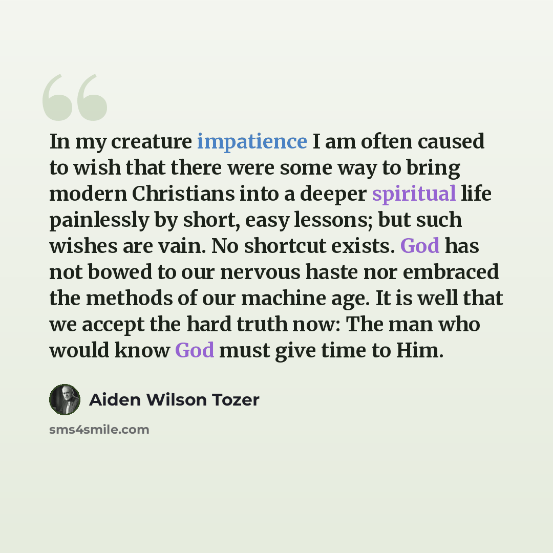 “In my creature impatience I am often caused to wish that there were some way to bring modern Christians into a deeper spiritual life painlessly by short, easy lessons; but such wishes are vain. No shortcut exists. God has not bowed to our nervous haste nor embraced the methods of our machine age…” quote by Aiden Wilson Tozer