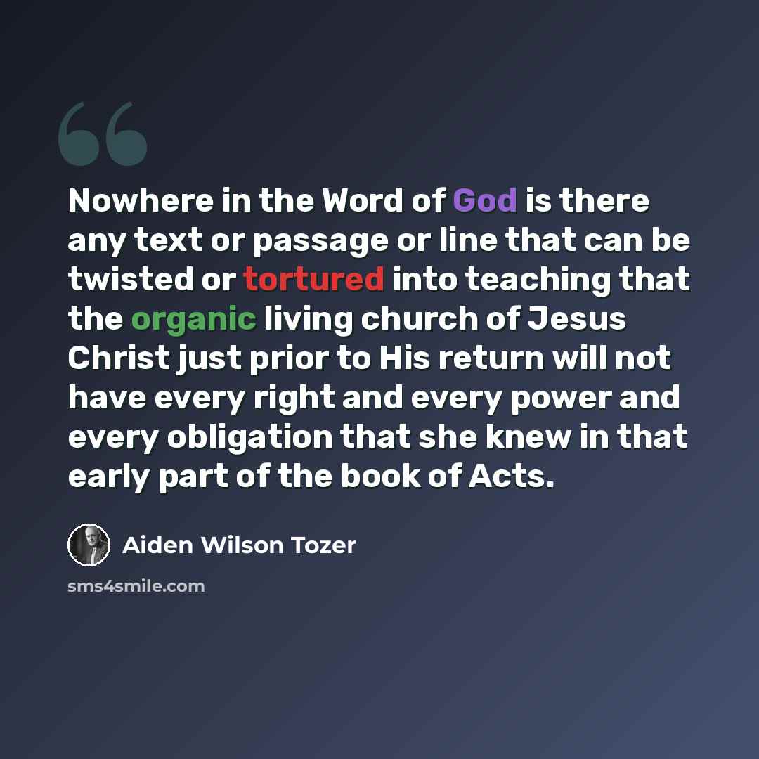 “Nowhere in the Word of God is there any text or passage or line that can be twisted or tortured into teaching that the organic living church of Jesus Christ just prior to His return will not have every right and every power and every obligation that she knew in that early part of the book of Acts.” quote by Aiden Wilson Tozer
