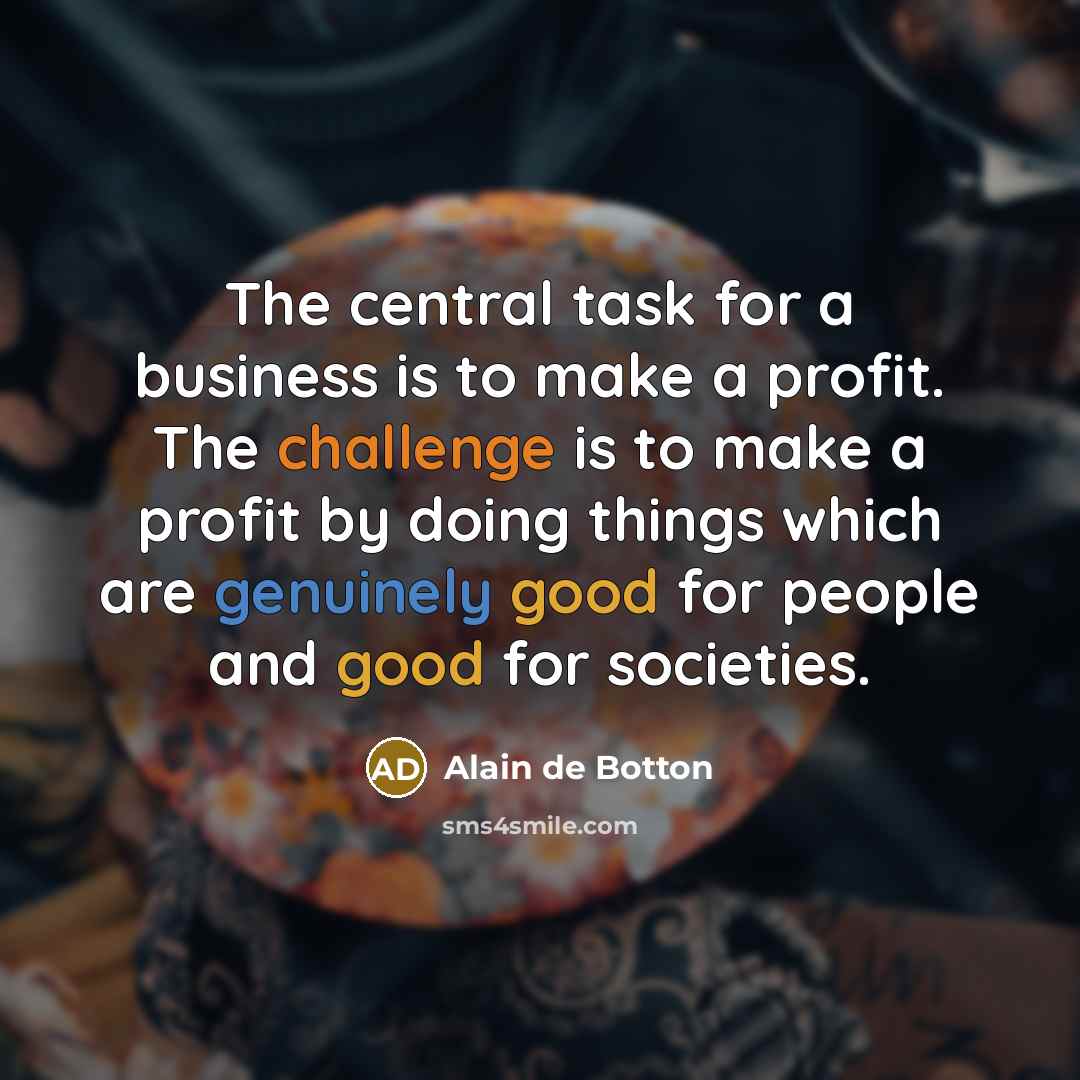 “The central task for a business is to make a profit. The challenge is to make a profit by doing things which are genuinely good for people and good for societies.” quote by Alain de Botton