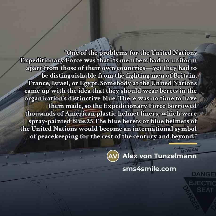 “One of the problems for the United Nations Expeditionary Force was that its members had no uniform apart from those of their own countries—yet they had to be distinguishable from the fighting men of Britain, France, Israel, or Egypt. Somebody at the United Nations came up with the idea that they…” quote by Alex von Tunzelmann