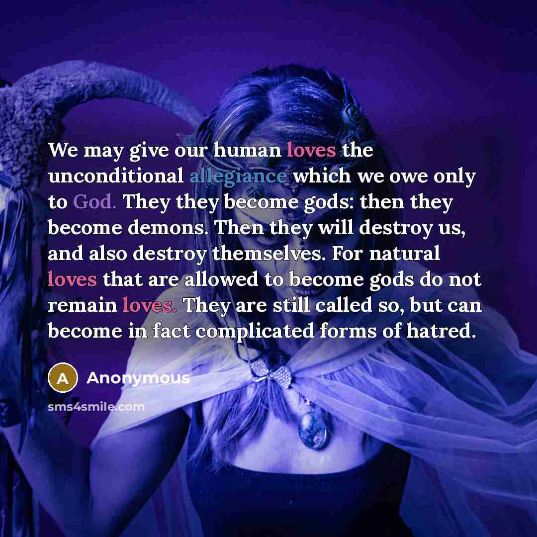 “We may give our human loves the unconditional allegiance which we owe only to God. They they become gods: then they become demons. Then they will destroy us, and also destroy themselves. For natural loves that are allowed to become gods do not remain loves. They are still called so, but can become…” quote by Anonymous