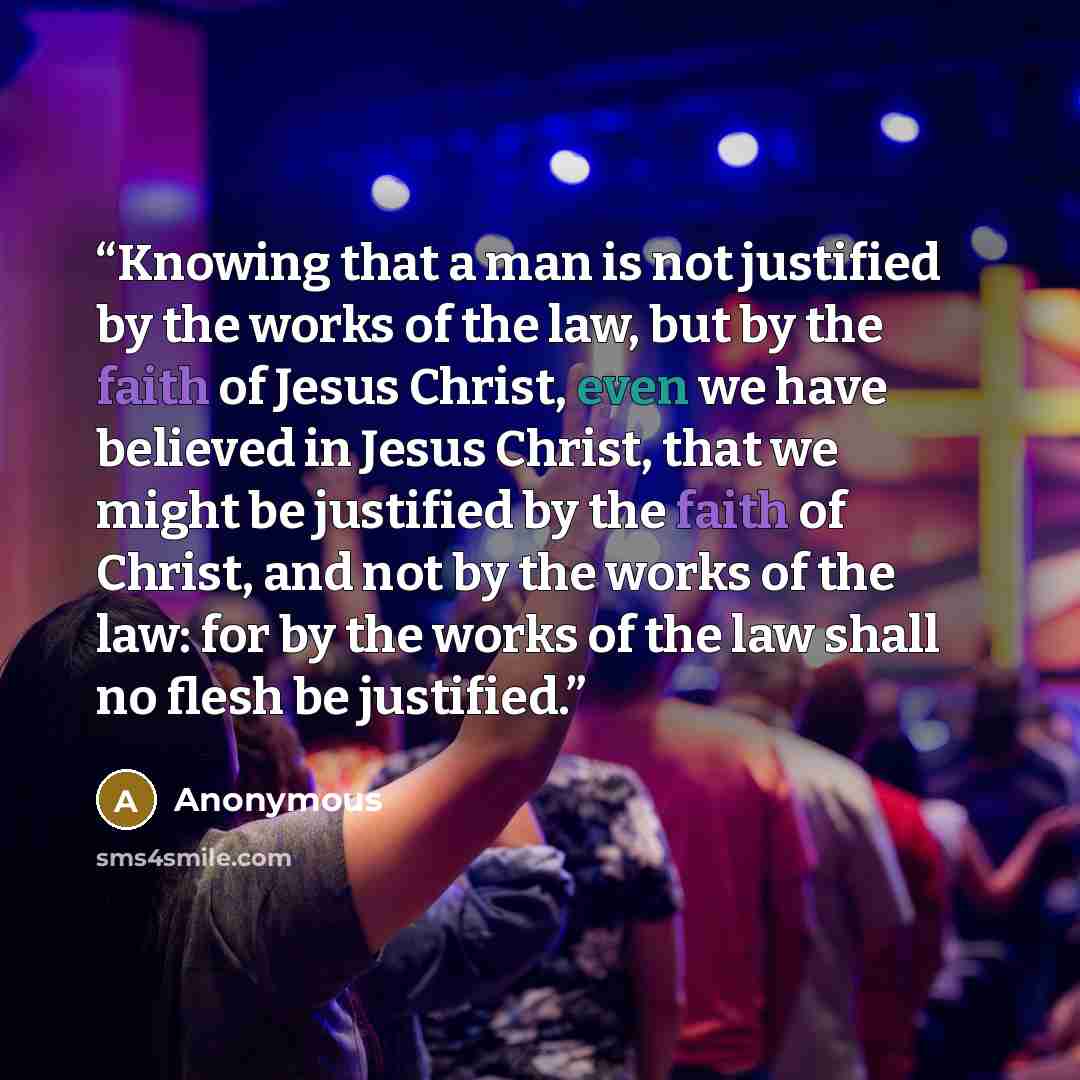“Knowing that a man is not justified by the works of the law, but by the faith of Jesus Christ, even we have believed in Jesus Christ, that we might be justified by the faith of Christ, and not by the works of the law: for by the works of the law shall no flesh be justified.” quote by Anonymous
