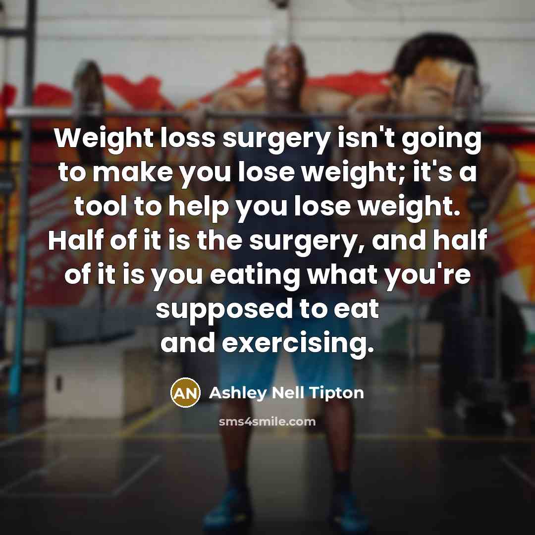 “Weight loss surgery isn't going to make you lose weight; it's a tool to help you lose weight. Half of it is the surgery, and half of it is you eating what you're supposed to eat and exercising.” quote by Ashley Nell Tipton