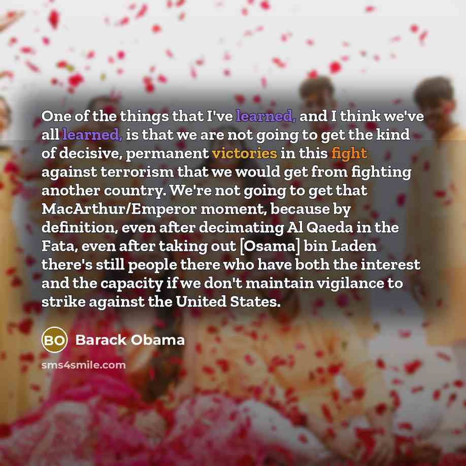 “One of the things that I've learned, and I think we've all learned, is that we are not going to get the kind of decisive, permanent victories in this fight against terrorism that we would get from fighting another country. We're not going to get that MacArthur/Emperor moment, because by…” quote by Barack Obama