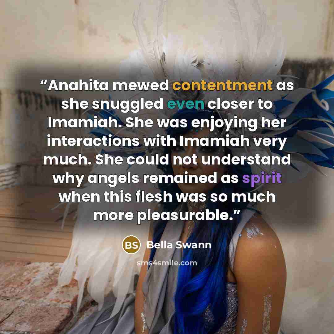 “Anahita mewed contentment as she snuggled even closer to Imamiah. She was enjoying her interactions with Imamiah very much. She could not understand why angels remained as spirit when this flesh was so much more pleasurable.” quote by Bella Swann