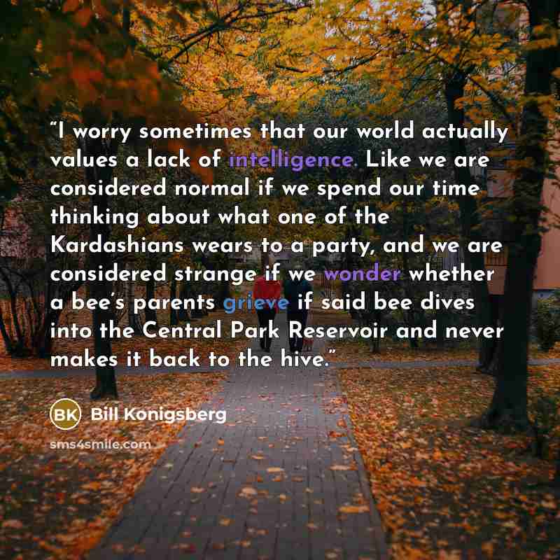 “I worry sometimes that our world actually values a lack of intelligence. Like we are considered normal if we spend our time thinking about what one of the Kardashians wears to a party, and we are considered strange if we wonder whether a bee’s parents grieve if said bee dives into the Central Park…” quote by Bill Konigsberg