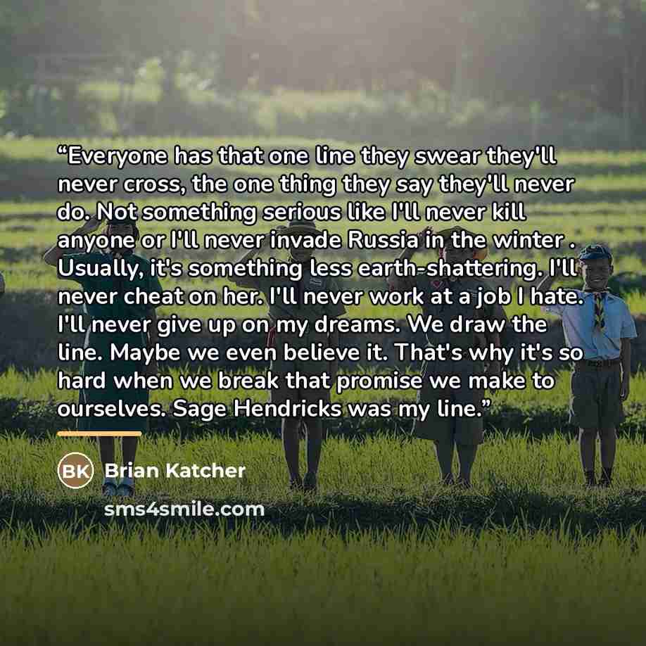 “Everyone has that one line they swear they'll never cross, the one thing they say they'll never do. Not something serious like I'll never kill anyone or I'll never invade Russia in the winter . Usually, it's something less earth-shattering. I'll never cheat on her. I'll never work at a job I hate…” quote by Brian Katcher