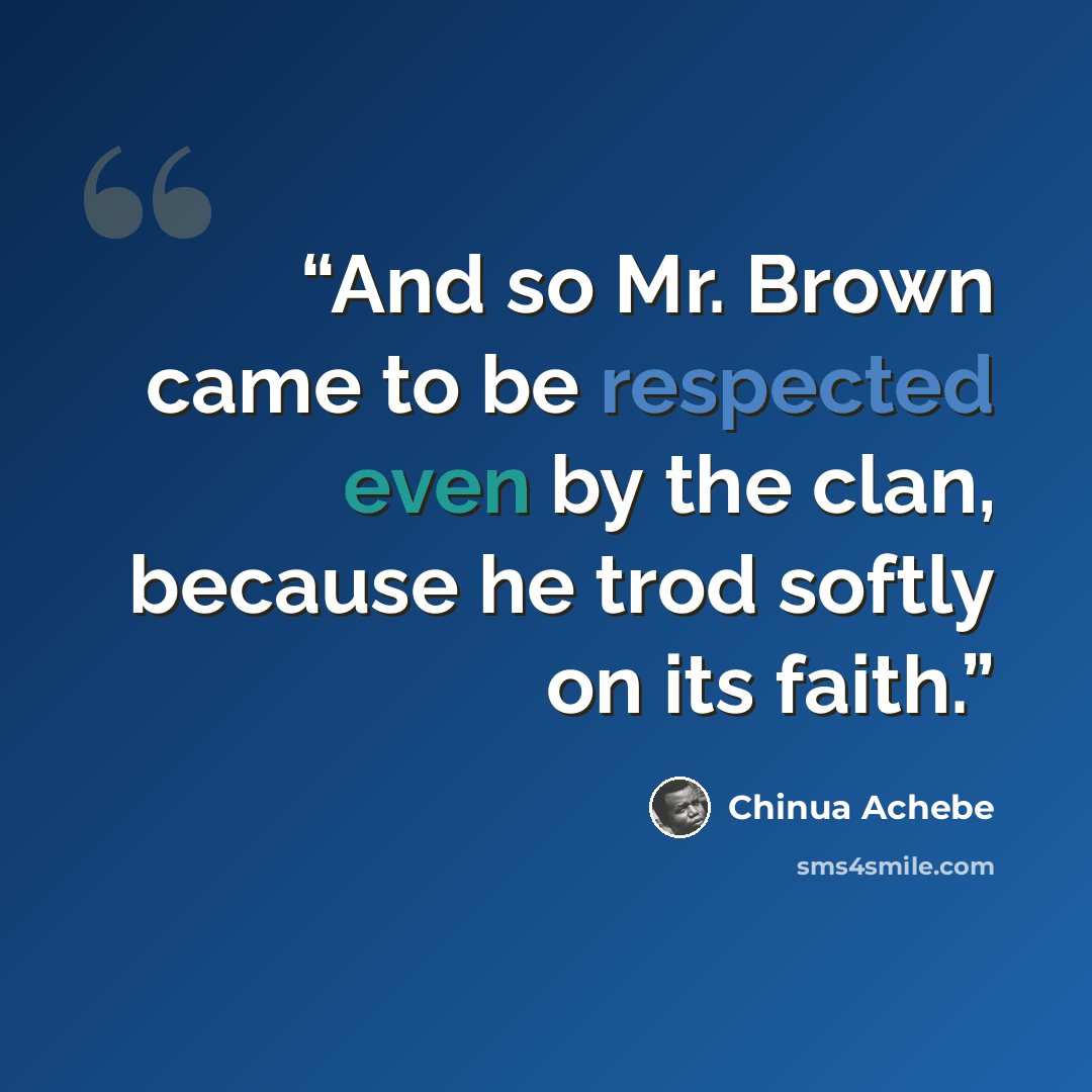 “And so Mr. Brown came to be respected even by the clan, because he trod softly on its faith.” quote by Chinua Achebe