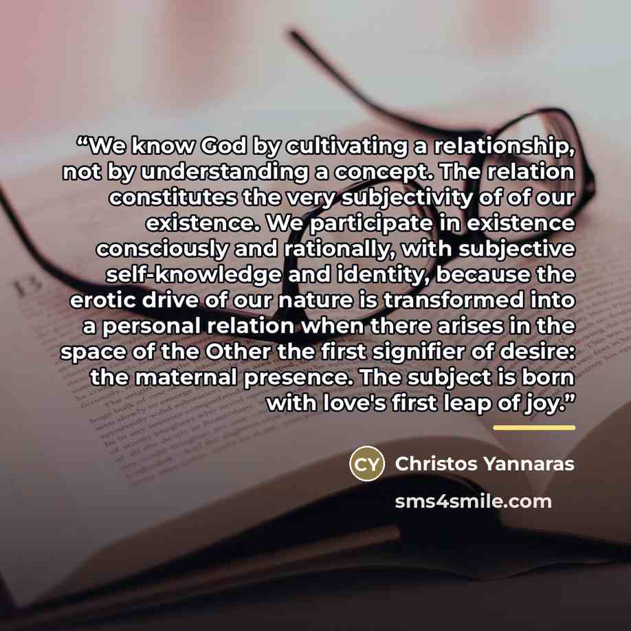 “We know God by cultivating a relationship, not by understanding a concept. The relation constitutes the very subjectivity of of our existence. We participate in existence consciously and rationally, with subjective self-knowledge and identity, because the erotic drive of our nature is transformed…” quote by Christos Yannaras