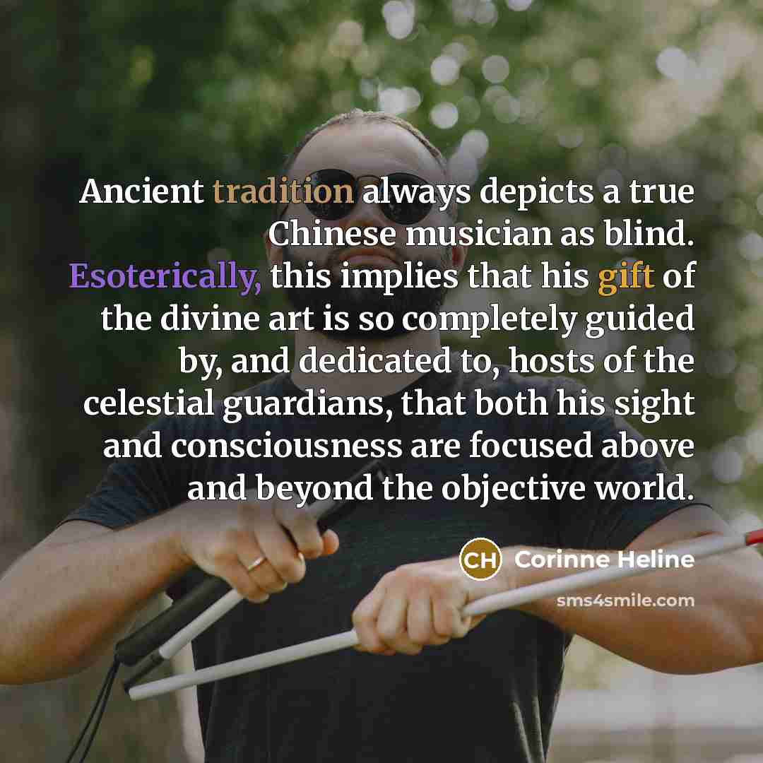 “Ancient tradition always depicts a true Chinese musician as blind. Esoterically, this implies that his gift of the divine art is so completely guided by, and dedicated to, hosts of the celestial guardians, that both his sight and consciousness are focused above and beyond the objective world.” quote by Corinne Heline