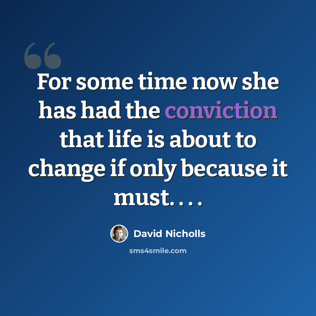 “For some time now she has had the conviction that life is about to change if only because it must. . . .” quote by David Nicholls