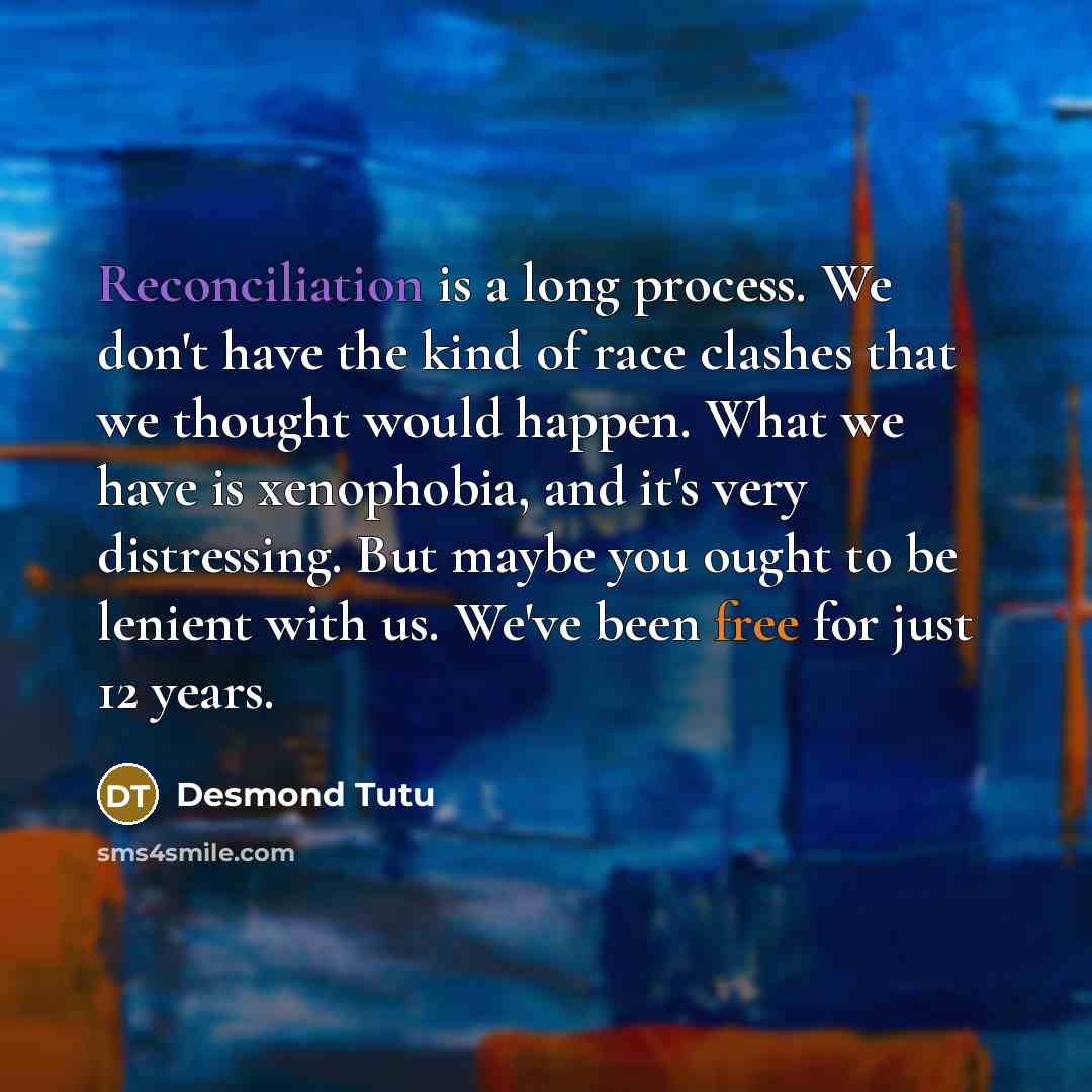 “Reconciliation is a long process. We don't have the kind of race clashes that we thought would happen. What we have is xenophobia, and it's very distressing. But maybe you ought to be lenient with us. We've been free for just 12 years.” quote by Desmond Tutu