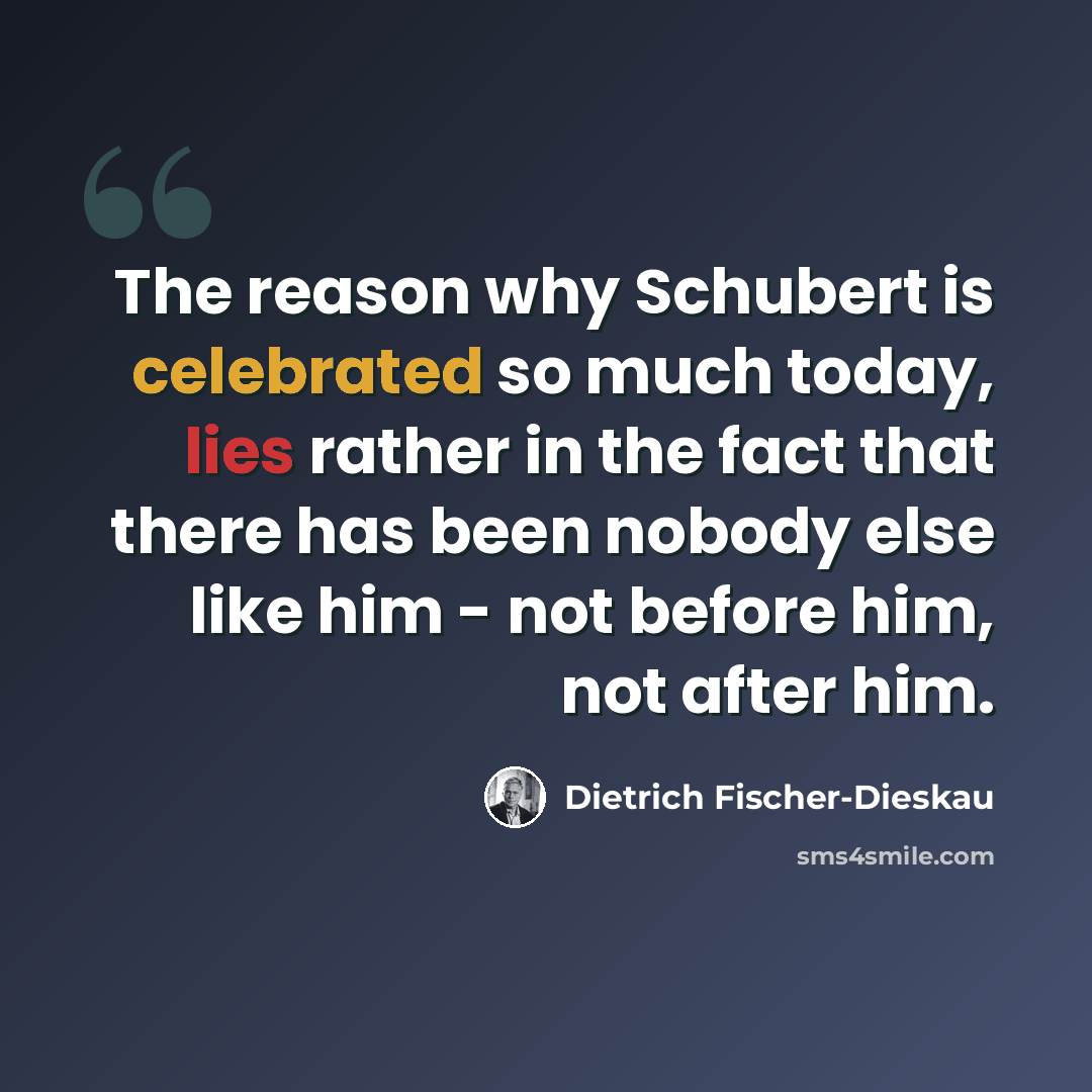 “The reason why Schubert is celebrated so much today, lies rather in the fact that there has been nobody else like him - not before him, not after him.” quote by Dietrich Fischer-Dieskau