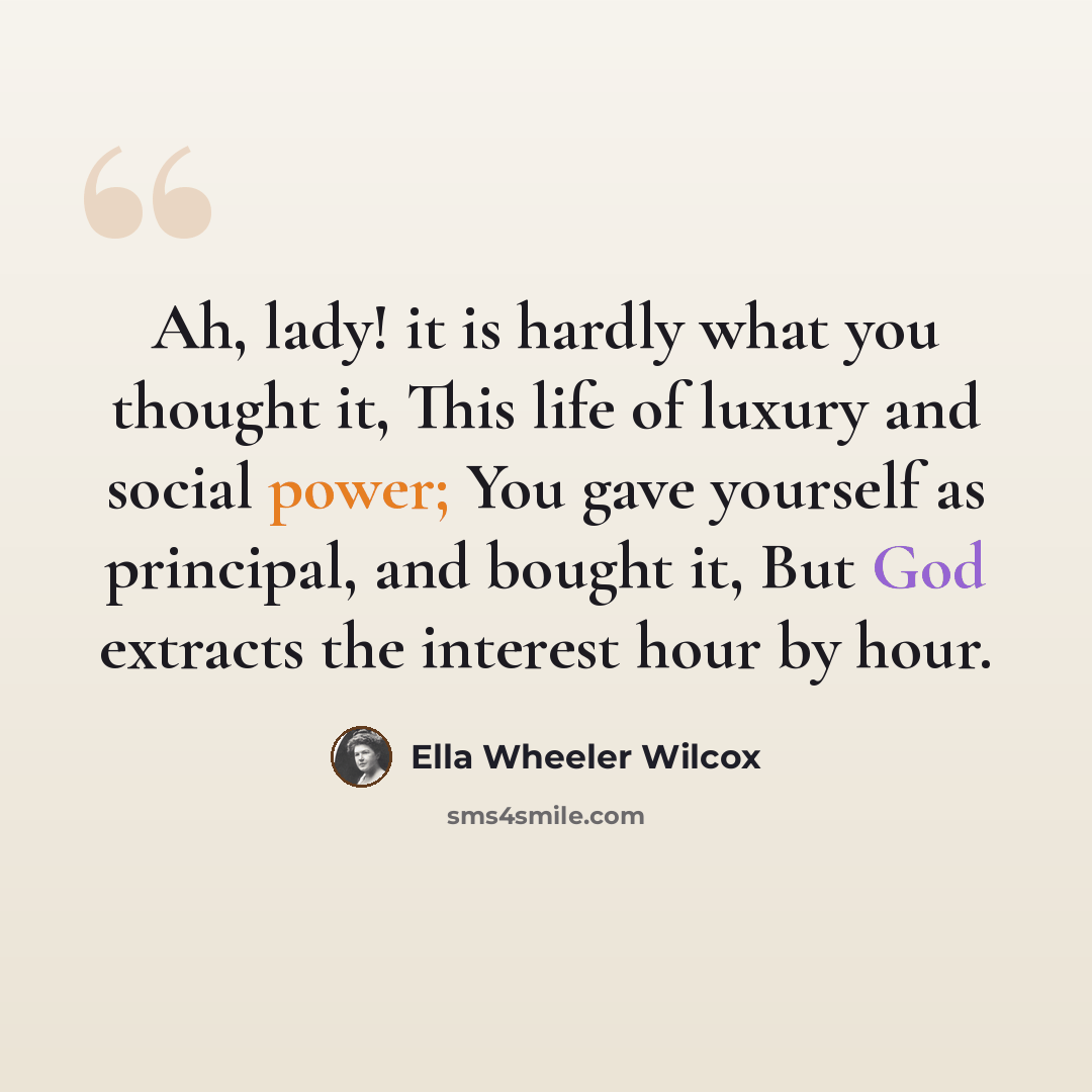 “Ah, lady! it is hardly what you thought it, This life of luxury and social power; You gave yourself as principal, and bought it, But God extracts the interest hour by hour.” quote by Ella Wheeler Wilcox