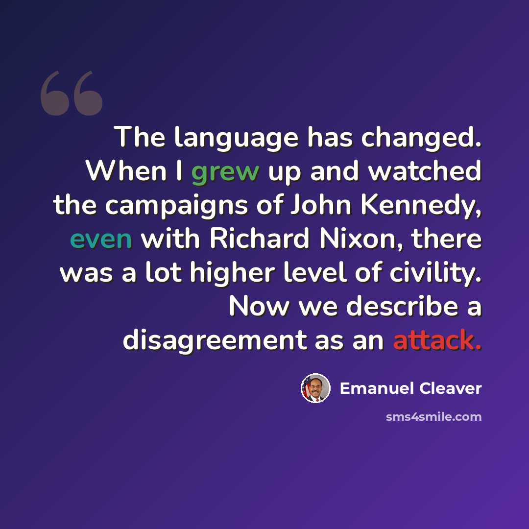 “The language has changed. When I grew up and watched the campaigns of John Kennedy, even with Richard Nixon, there was a lot higher level of civility. Now we describe a disagreement as an attack.” quote by Emanuel Cleaver