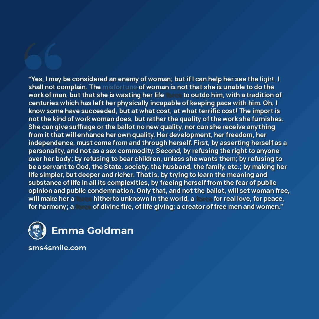 “Yes, I may be considered an enemy of woman; but if I can help her see the light, I shall not complain. The misfortune of woman is not that she is unable to do the work of man, but that she is wasting her life force to outdo him, with a tradition of centuries which has left her physically incapable…” quote by Emma Goldman
