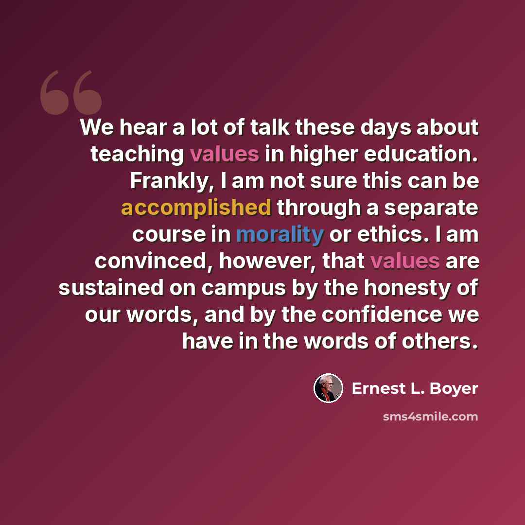 “We hear a lot of talk these days about teaching values in higher education. Frankly, I am not sure this can be accomplished through a separate course in morality or ethics. I am convinced, however, that values are sustained on campus by the honesty of our words, and by the confidence we have in…” quote by Ernest L. Boyer
